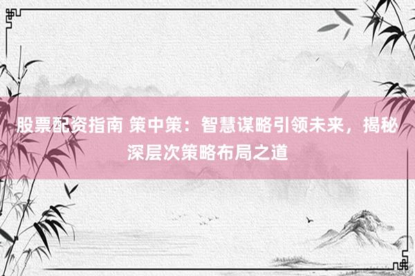 股票配资指南 策中策：智慧谋略引领未来，揭秘深层次策略布局之道