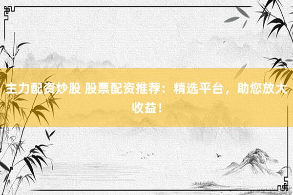 主力配资炒股 股票配资推荐：精选平台，助您放大收益！