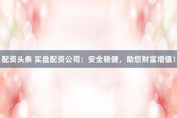 配资头条 实盘配资公司：安全稳健，助您财富增值！