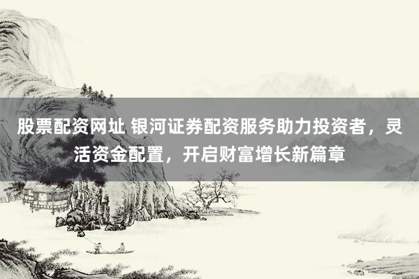 股票配资网址 银河证券配资服务助力投资者，灵活资金配置，开启财富增长新篇章