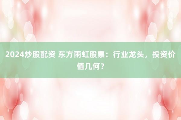 2024炒股配资 东方雨虹股票：行业龙头，投资价值几何？