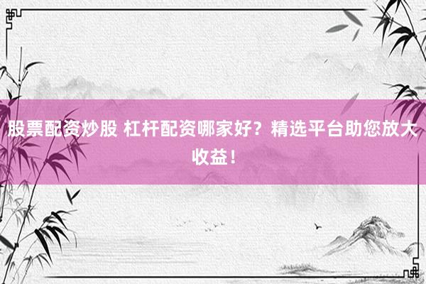 股票配资炒股 杠杆配资哪家好？精选平台助您放大收益！