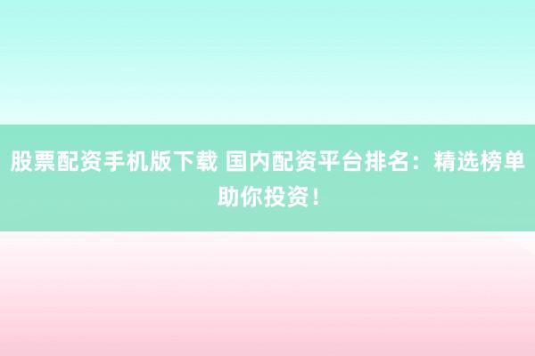 股票配资手机版下载 国内配资平台排名：精选榜单助你投资！