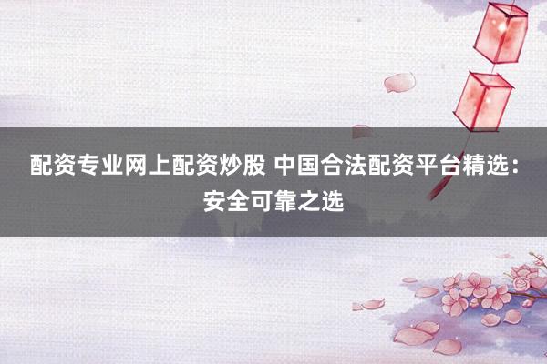 配资专业网上配资炒股 中国合法配资平台精选：安全可靠之选