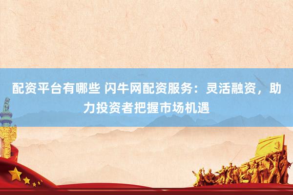 配资平台有哪些 闪牛网配资服务：灵活融资，助力投资者把握市场机遇