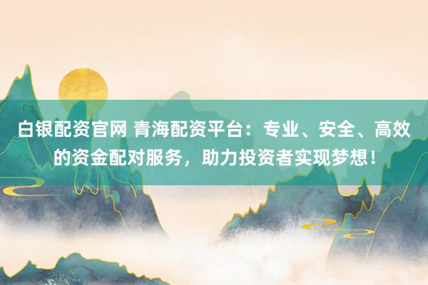 白银配资官网 青海配资平台：专业、安全、高效的资金配对服务，助力投资者实现梦想！