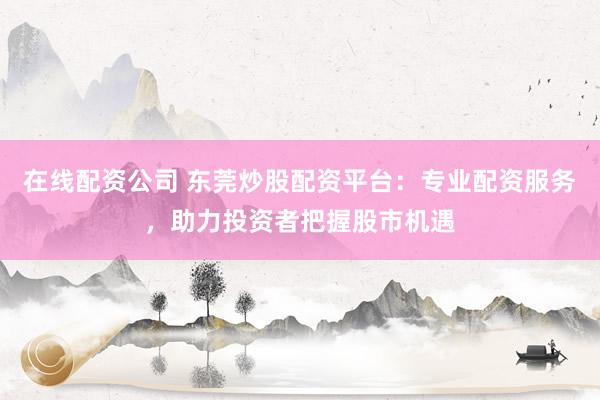 在线配资公司 东莞炒股配资平台：专业配资服务，助力投资者把握股市机遇