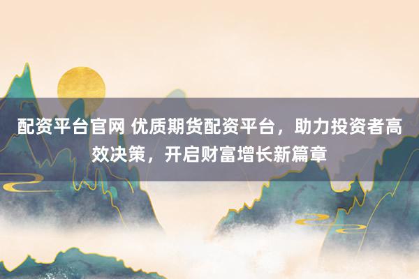 配资平台官网 优质期货配资平台，助力投资者高效决策，开启财富增长新篇章