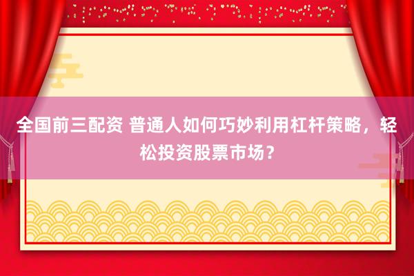 全国前三配资 普通人如何巧妙利用杠杆策略，轻松投资股票市场？