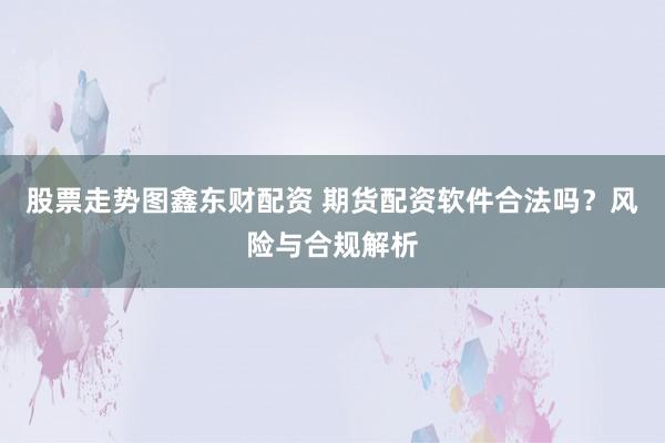 股票走势图鑫东财配资 期货配资软件合法吗？风险与合规解析