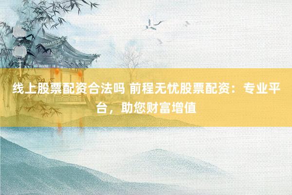 线上股票配资合法吗 前程无忧股票配资：专业平台，助您财富增值