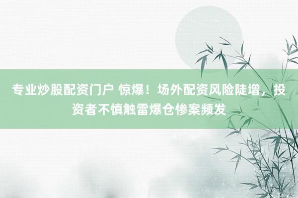 专业炒股配资门户 惊爆！场外配资风险陡增，投资者不慎触雷爆仓惨案频发