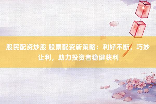股民配资炒股 股票配资新策略：利好不断，巧妙让利，助力投资者稳健获利