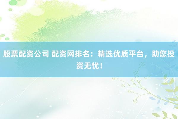 股票配资公司 配资网排名：精选优质平台，助您投资无忧！