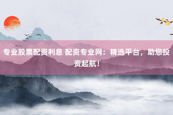 专业股票配资利息 配资专业网：精选平台，助您投资起航！