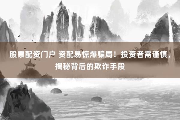 股票配资门户 资配易惊爆骗局！投资者需谨慎，揭秘背后的欺诈手段