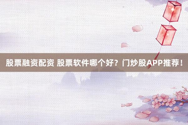 股票融资配资 股票软件哪个好？门炒股APP推荐！