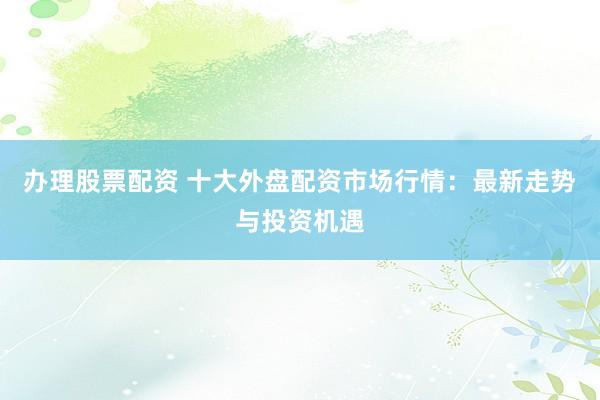 办理股票配资 十大外盘配资市场行情：最新走势与投资机遇
