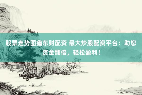 股票走势图鑫东财配资 最大炒股配资平台：助您资金翻倍，轻松盈利！
