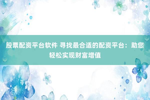 股票配资平台软件 寻找最合适的配资平台：助您轻松实现财富增值