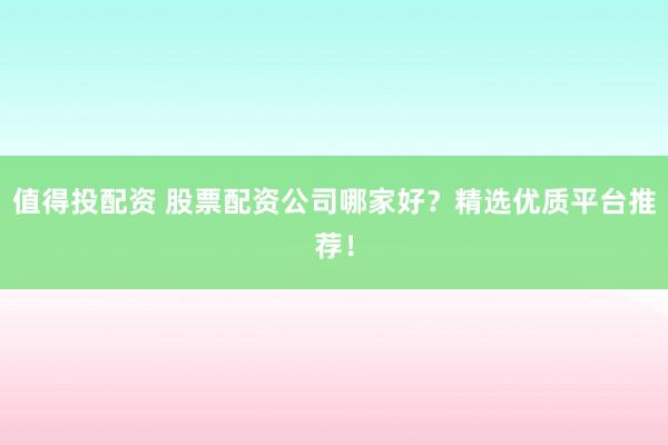 值得投配资 股票配资公司哪家好？精选优质平台推荐！