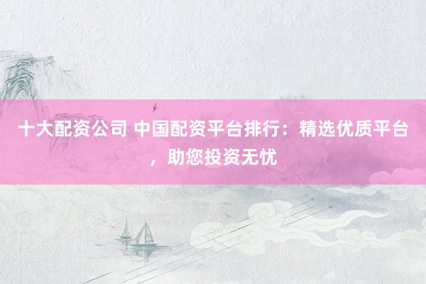 十大配资公司 中国配资平台排行：精选优质平台，助您投资无忧
