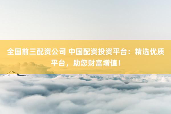 全国前三配资公司 中国配资投资平台：精选优质平台，助您财富增值！