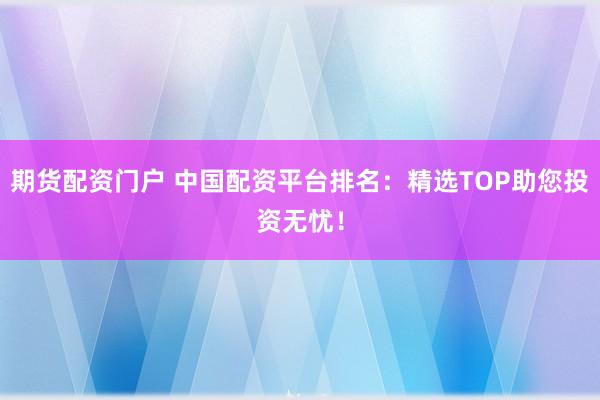 期货配资门户 中国配资平台排名：精选TOP助您投资无忧！