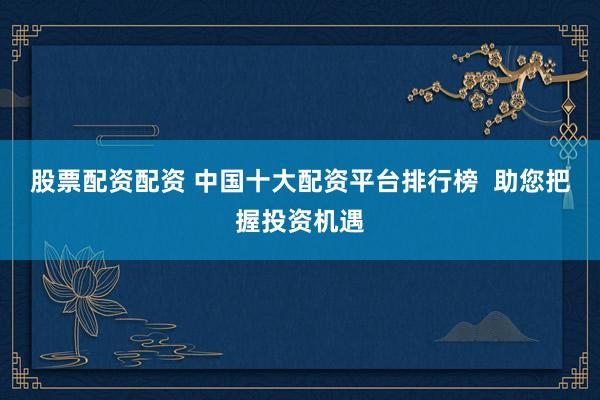 股票配资配资 中国十大配资平台排行榜  助您把握投资机遇
