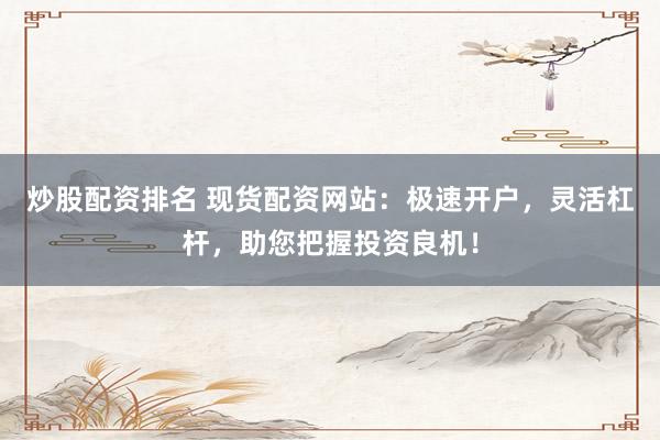 炒股配资排名 现货配资网站：极速开户，灵活杠杆，助您把握投资良机！