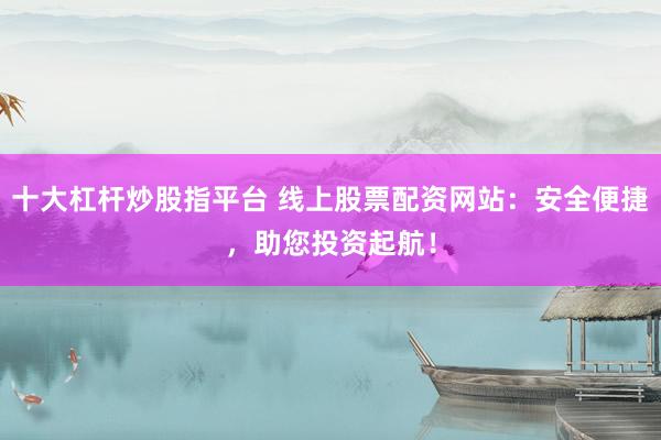 十大杠杆炒股指平台 线上股票配资网站：安全便捷，助您投资起航！