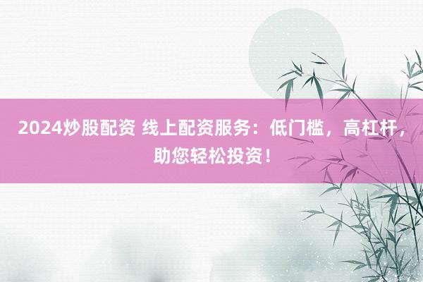 2024炒股配资 线上配资服务：低门槛，高杠杆，助您轻松投资！