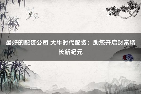 最好的配资公司 大牛时代配资：助您开启财富增长新纪元