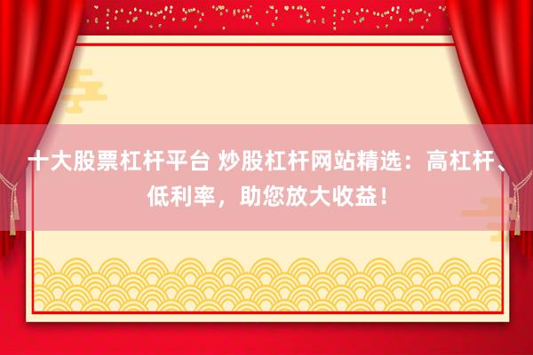 十大股票杠杆平台 炒股杠杆网站精选：高杠杆、低利率，助您放大收益！