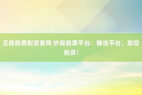 正规股票配资官网 炒股股票平台：精选平台，助您投资！