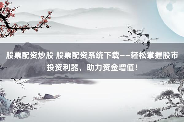 股票配资炒股 股票配资系统下载——轻松掌握股市投资利器，助力资金增值！