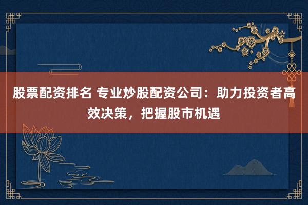 股票配资排名 专业炒股配资公司：助力投资者高效决策，把握股市机遇
