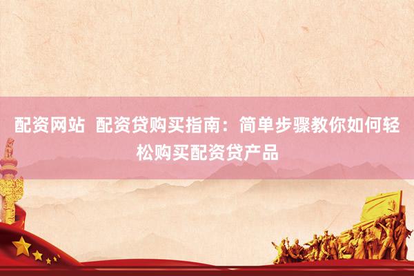 配资网站  配资贷购买指南：简单步骤教你如何轻松购买配资贷产品