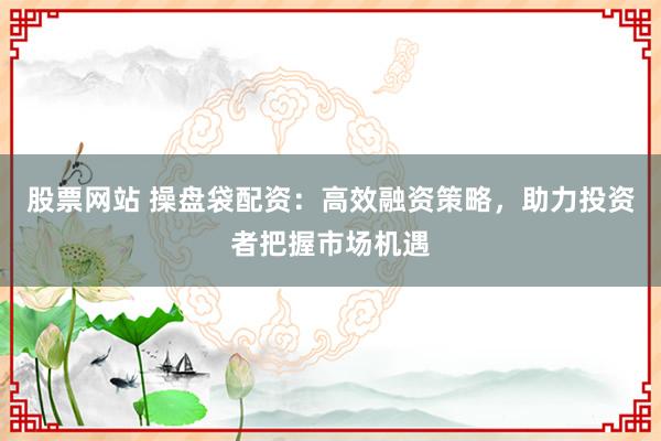 股票网站 操盘袋配资：高效融资策略，助力投资者把握市场机遇