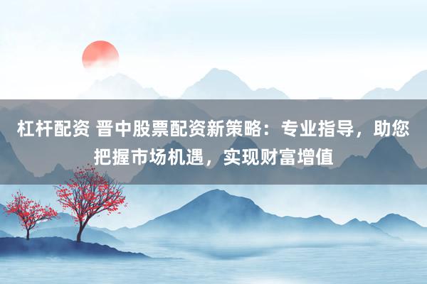 杠杆配资 晋中股票配资新策略：专业指导，助您把握市场机遇，实现财富增值