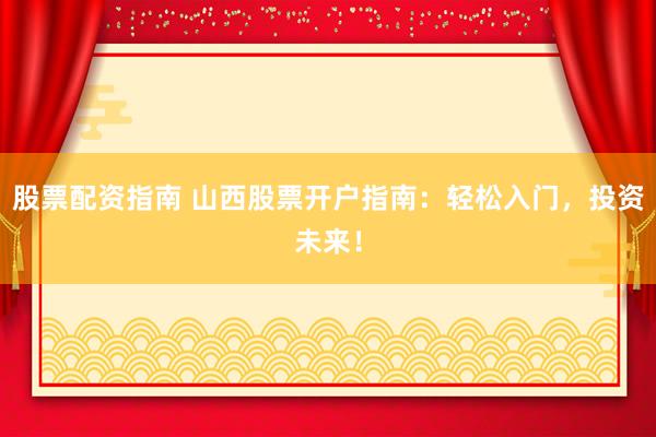 股票配资指南 山西股票开户指南：轻松入门，投资未来！