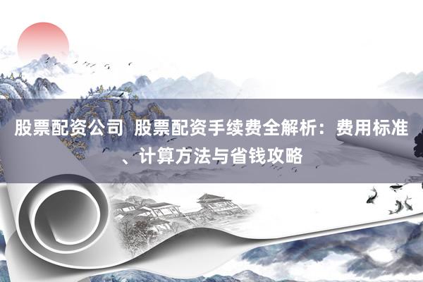 股票配资公司  股票配资手续费全解析：费用标准、计算方法与省钱攻略