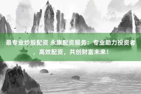 最专业炒股配资 永康配资服务：专业助力投资者，高效配资，共创财富未来！