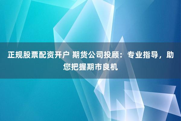 正规股票配资开户 期货公司投顾：专业指导，助您把握期市良机