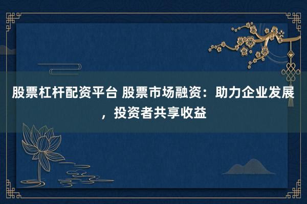 股票杠杆配资平台 股票市场融资：助力企业发展，投资者共享收益
