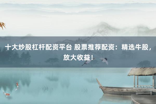 十大炒股杠杆配资平台 股票推荐配资：精选牛股，放大收益！