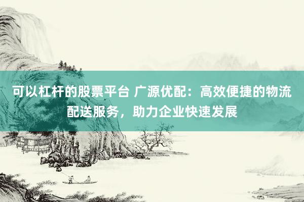可以杠杆的股票平台 广源优配：高效便捷的物流配送服务，助力企业快速发展
