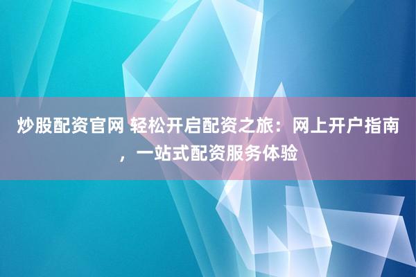 炒股配资官网 轻松开启配资之旅：网上开户指南，一站式配资服务体验