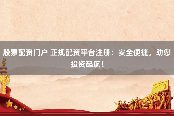 股票配资门户 正规配资平台注册：安全便捷，助您投资起航！