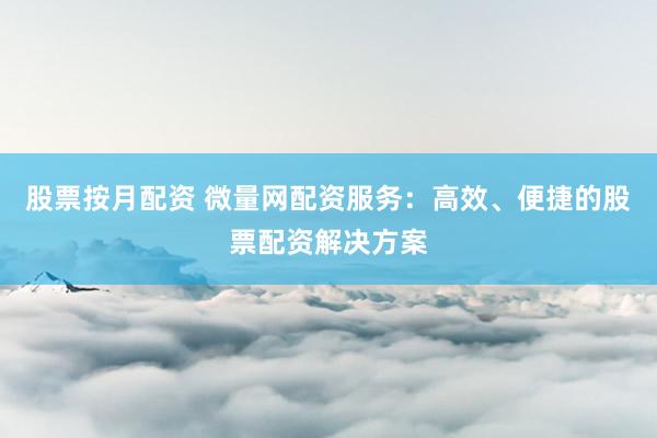 股票按月配资 微量网配资服务：高效、便捷的股票配资解决方案